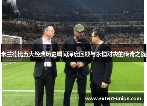 米兰德比五大经典历史瞬间深度回顾与永恒对决的传奇之战