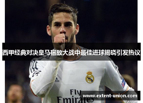 西甲经典对决皇马宿敌大战中最佳进球揭晓引发热议